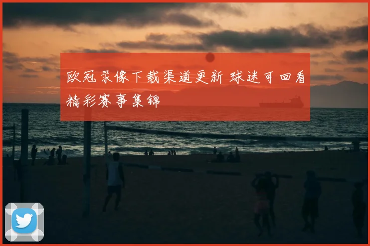 欧冠录像下载渠道更新 球迷可回看精彩赛事集锦