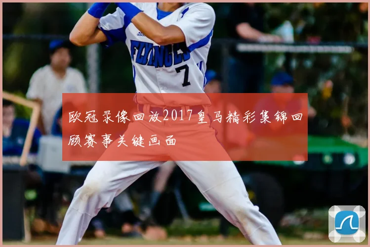 欧冠录像回放2017皇马精彩集锦回顾赛事关键画面