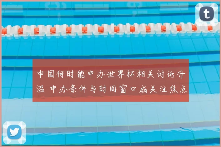 中国何时能申办世界杯相关讨论升温 申办条件与时间窗口成关注焦点