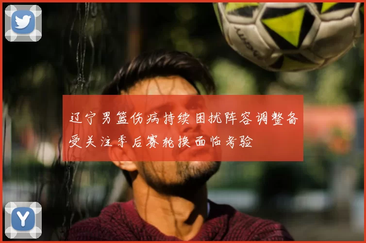 辽宁男篮伤病持续困扰阵容调整备受关注季后赛轮换面临考验