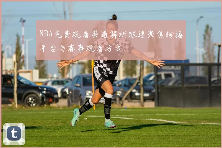 NBA免费观看渠道解析球迷聚焦转播平台与赛事观看方式