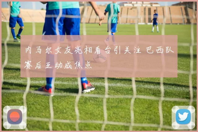 内马尔女友亮相看台引关注 巴西队赛后互动成焦点