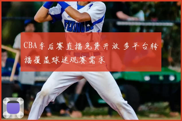 CBA季后赛直播免费开放 多平台转播覆盖球迷观赛需求