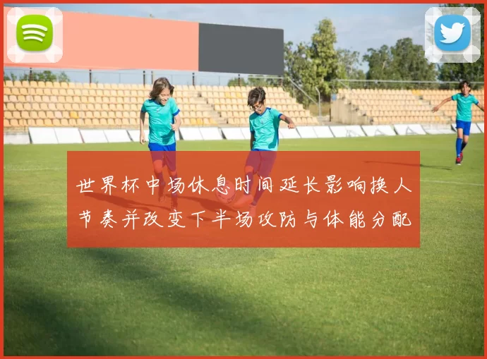 世界杯中场休息时间延长影响换人节奏并改变下半场攻防与体能分配