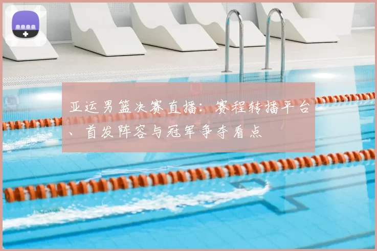 亚运男篮决赛直播：赛程转播平台、首发阵容与冠军争夺看点