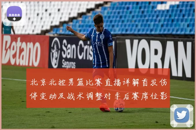 北京北控男篮比赛直播详解首发伤停变动及战术调整对季后赛席位影响