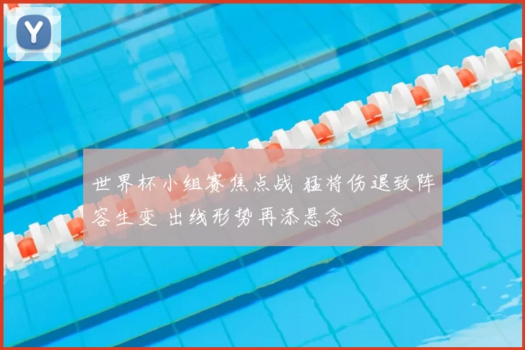 世界杯小组赛焦点战 猛将伤退致阵容生变 出线形势再添悬念