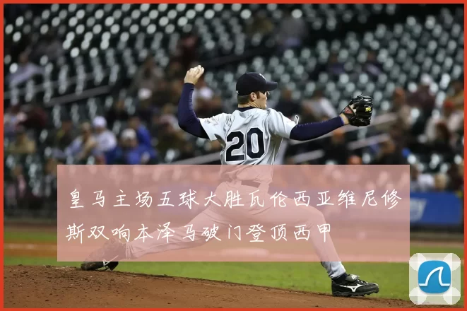 皇马主场五球大胜瓦伦西亚维尼修斯双响本泽马破门登顶西甲