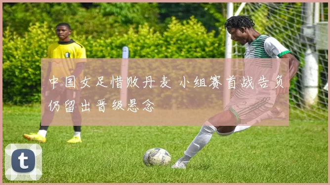 中国女足惜败丹麦 小组赛首战告负仍留出晋级悬念