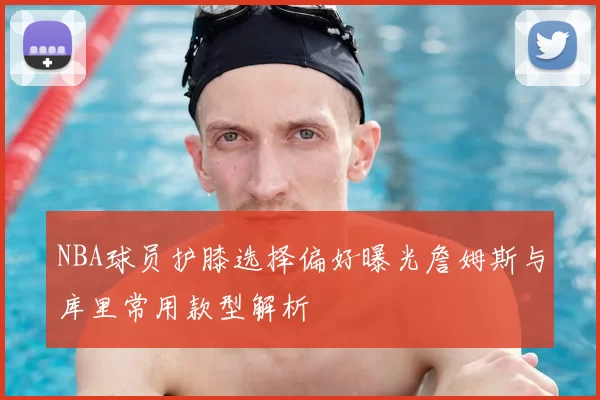 NBA球员护膝选择偏好曝光詹姆斯与库里常用款型解析