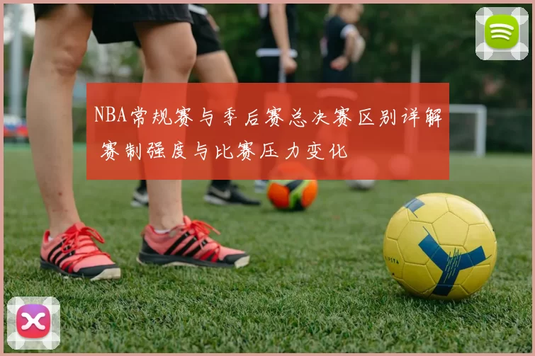 NBA常规赛与季后赛总决赛区别详解 赛制强度与比赛压力变化