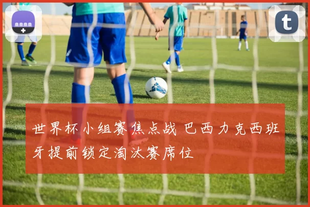 世界杯小组赛焦点战 巴西力克西班牙提前锁定淘汰赛席位