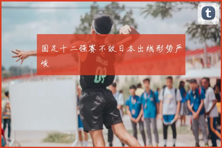 国足十二强赛不敌日本出线形势严峻