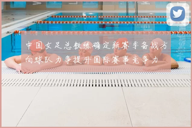 中国女足总教练确定新赛季备战方向球队力争提升国际赛事竞争力