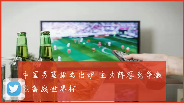 中国男篮排名出炉 主力阵容竞争激烈备战世界杯