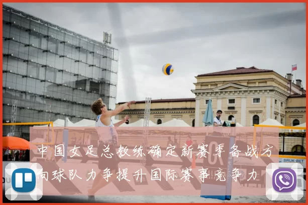 中国女足总教练确定新赛季备战方向球队力争提升国际赛事竞争力