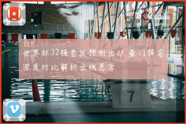世界杯32强首发预测出炉 豪门阵容深度对比解析出线悬念