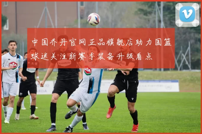 中国乔丹官网正品旗舰店助力国篮球迷关注新赛季装备升级看点