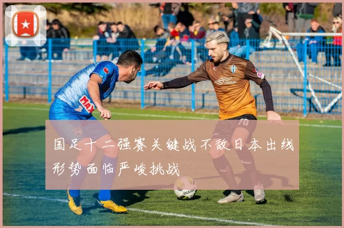 国足十二强赛关键战不敌日本出线形势面临严峻挑战