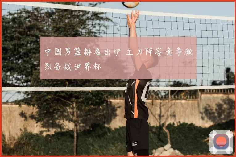 中国男篮排名出炉 主力阵容竞争激烈备战世界杯