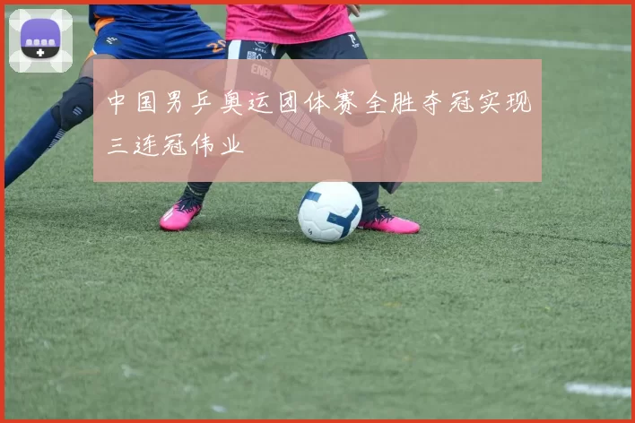 中国男乒奥运团体赛全胜夺冠实现三连冠伟业