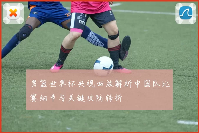 男篮世界杯央视回放解析中国队比赛细节与关键攻防转折