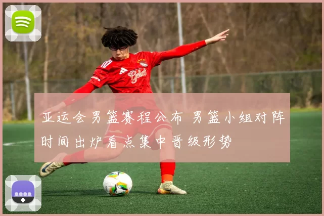 亚运会男篮赛程公布 男篮小组对阵时间出炉看点集中晋级形势