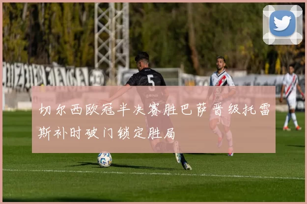 切尔西欧冠半决赛胜巴萨晋级托雷斯补时破门锁定胜局