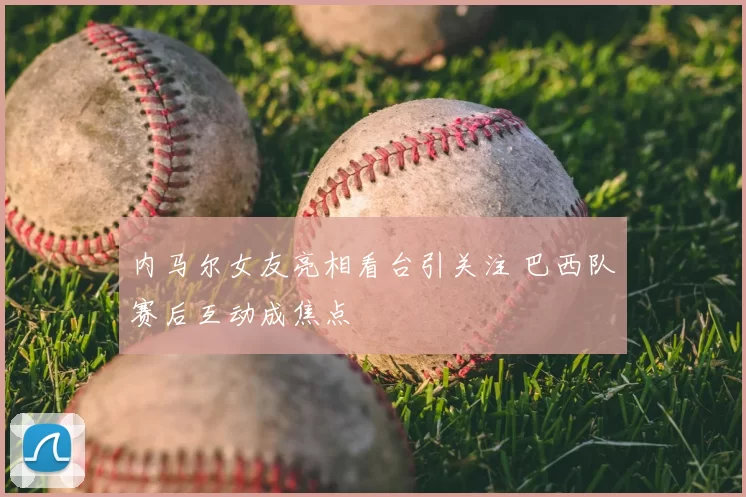 内马尔女友亮相看台引关注 巴西队赛后互动成焦点