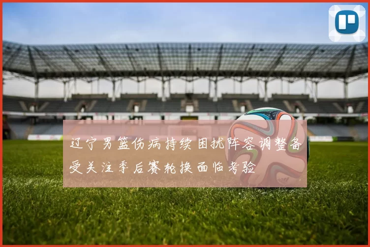 辽宁男篮伤病持续困扰阵容调整备受关注季后赛轮换面临考验