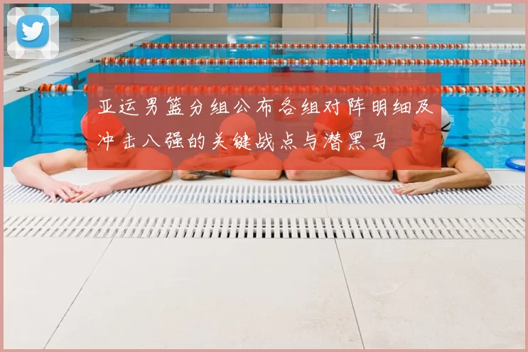 亚运男篮分组公布各组对阵明细及冲击八强的关键战点与潜黑马