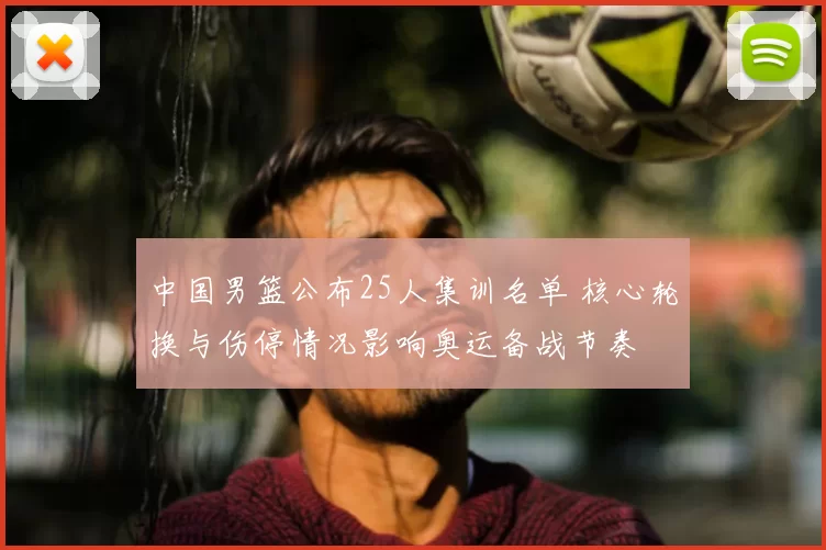 中国男篮公布25人集训名单 核心轮换与伤停情况影响奥运备战节奏