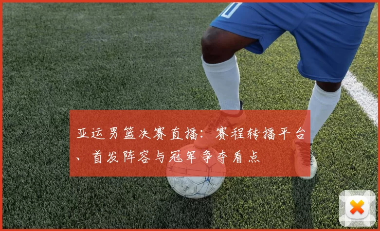 亚运男篮决赛直播：赛程转播平台、首发阵容与冠军争夺看点