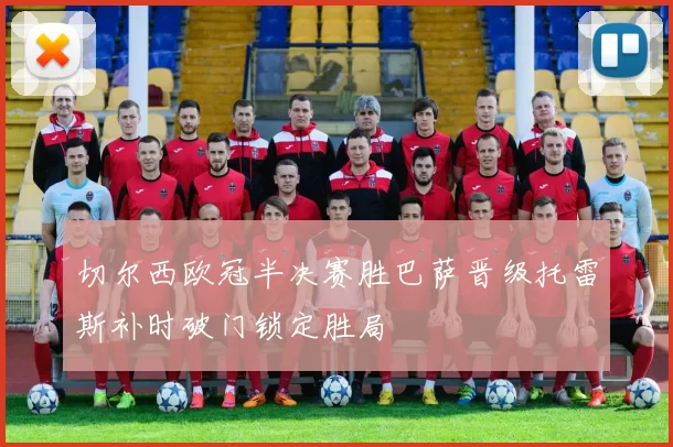 切尔西欧冠半决赛胜巴萨晋级托雷斯补时破门锁定胜局