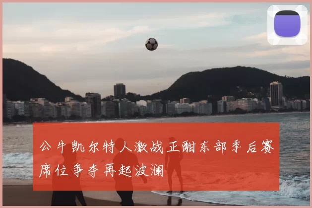 公牛凯尔特人激战正酣东部季后赛席位争夺再起波澜