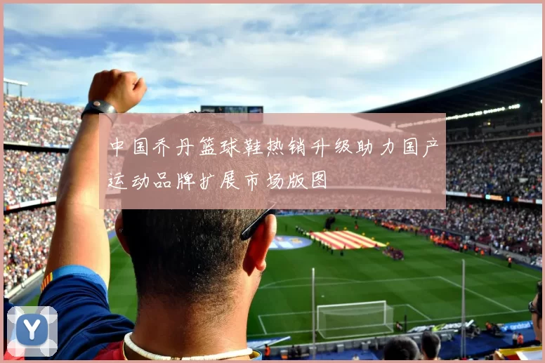 中国乔丹篮球鞋热销升级助力国产运动品牌扩展市场版图