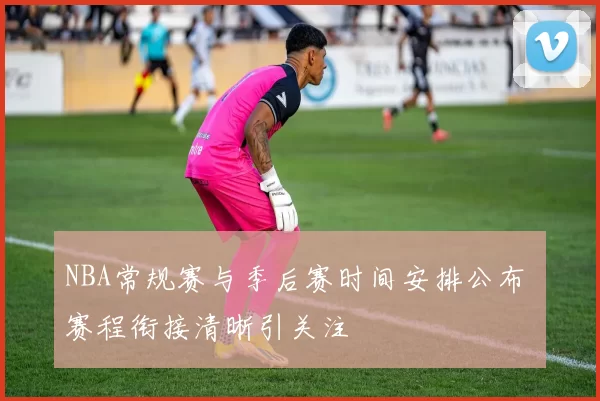 NBA常规赛与季后赛时间安排公布 赛程衔接清晰引关注