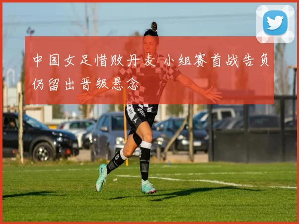 中国女足惜败丹麦 小组赛首战告负仍留出晋级悬念