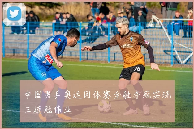 中国男乒奥运团体赛全胜夺冠实现三连冠伟业