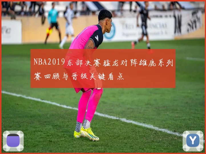 NBA2019东部决赛猛龙对阵雄鹿系列赛回顾与晋级关键看点