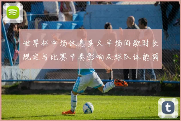 世界杯中场休息多久半场间歇时长规定与比赛节奏影响及球队体能调整