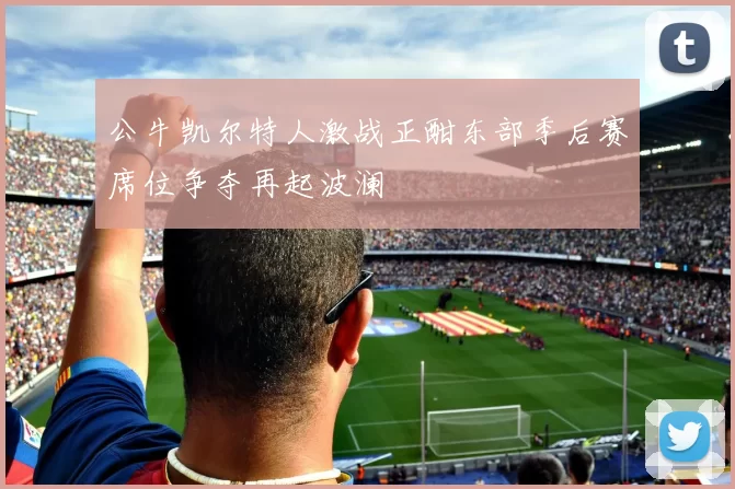 公牛凯尔特人激战正酣东部季后赛席位争夺再起波澜