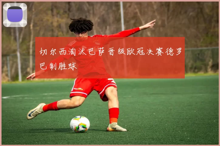 切尔西淘汰巴萨晋级欧冠决赛德罗巴制胜球