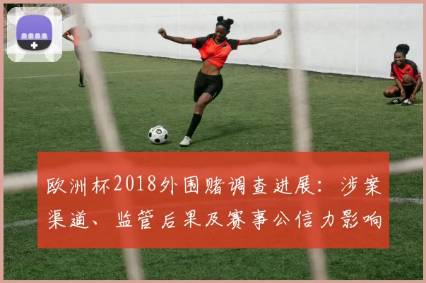 欧洲杯2018外围赌调查进展：涉案渠道、监管后果及赛事公信力影响